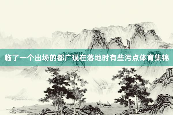 临了一个出场的都广璞在落地时有些污点体育集锦