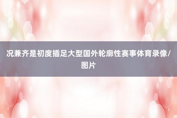 况兼齐是初度插足大型国外轮廓性赛事体育录像/图片