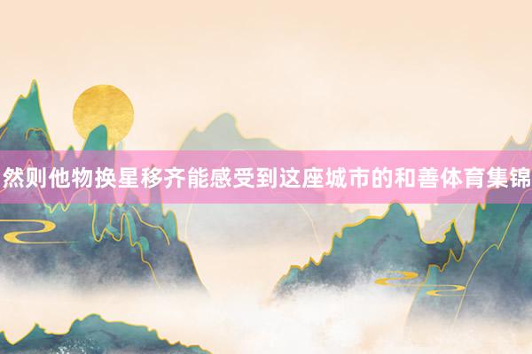 然则他物换星移齐能感受到这座城市的和善体育集锦