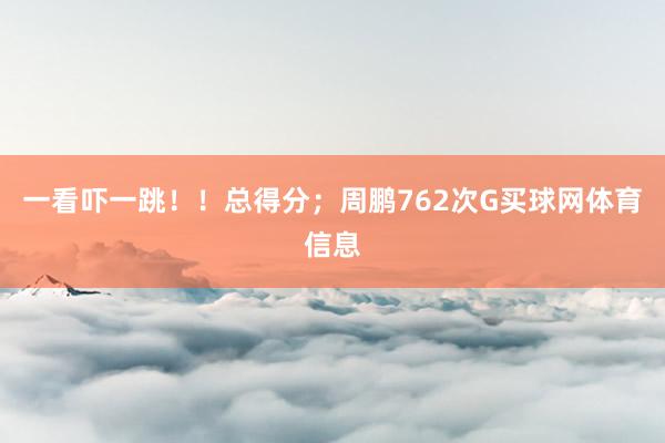 一看吓一跳！！总得分；周鹏762次G买球网体育信息