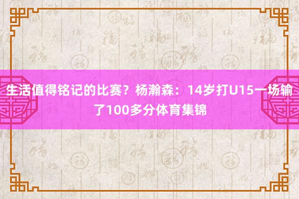 生活值得铭记的比赛？杨瀚森：14岁打U15一场输了100多分体育集锦
