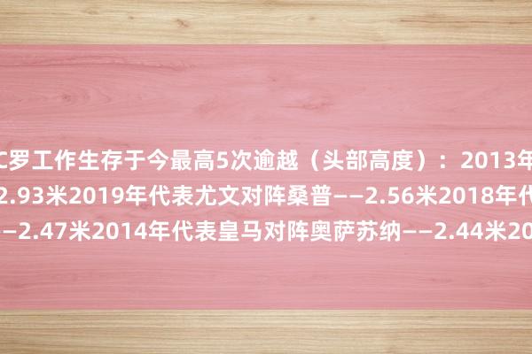 C罗工作生存于今最高5次逾越(头部高度):2013年代表皇马对阵曼联——2.93米2019年代表尤文对阵桑普——2.56米2018年代表尤文对阵齐灵——2.47米2014年代表皇马对阵奥萨苏纳——2.44米2013年代表葡萄牙对阵威尔士——2.42米 G买球网体育信息