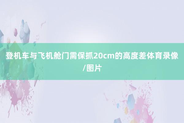 登机车与飞机舱门需保抓20cm的高度差体育录像/图片