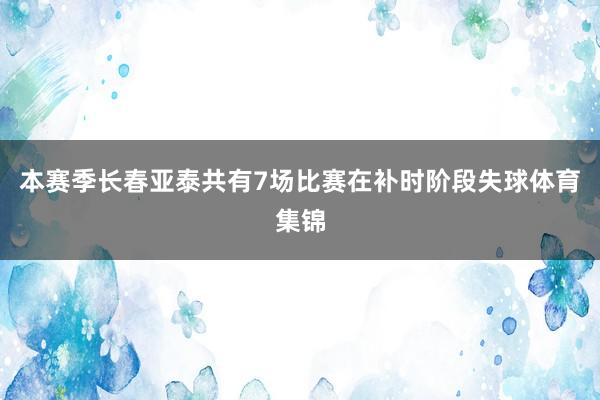 本赛季长春亚泰共有7场比赛在补时阶段失球体育集锦