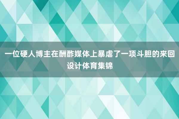 一位硬人博主在酬酢媒体上暴虐了一项斗胆的来回设计体育集锦