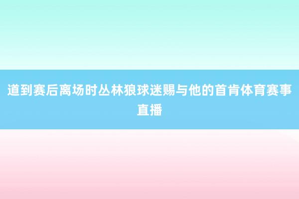道到赛后离场时丛林狼球迷赐与他的首肯体育赛事直播