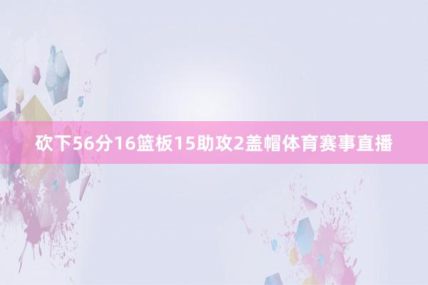 砍下56分16篮板15助攻2盖帽体育赛事直播
