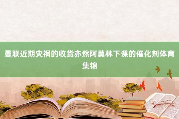 曼联近期灾祸的收货亦然阿莫林下课的催化剂体育集锦